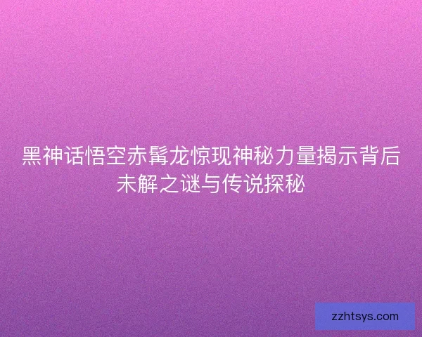 黑神话悟空赤髯龙惊现神秘力量揭示背后未解之谜与传说探秘
