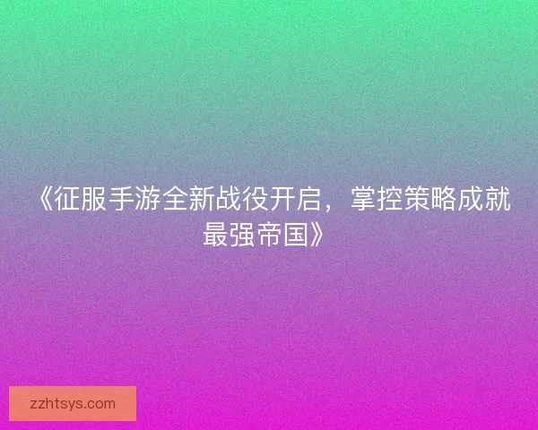 《征服手游全新战役开启，掌控策略成就最强帝国》