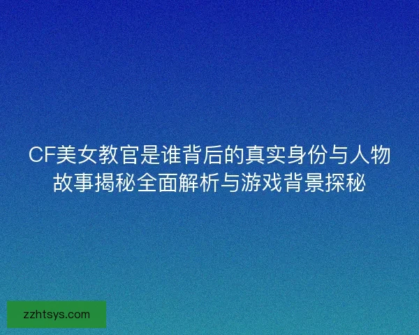 CF美女教官是谁背后的真实身份与人物故事揭秘全面解析与游戏背景探秘