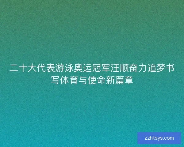 二十大代表游泳奥运冠军汪顺奋力追梦书写体育与使命新篇章