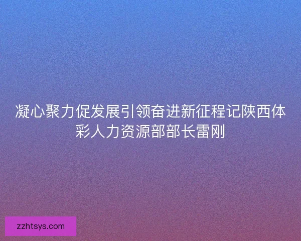 凝心聚力促发展引领奋进新征程记陕西体彩人力资源部部长雷刚