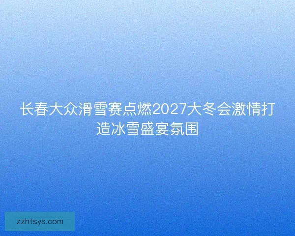 长春大众滑雪赛点燃2027大冬会激情打造冰雪盛宴氛围