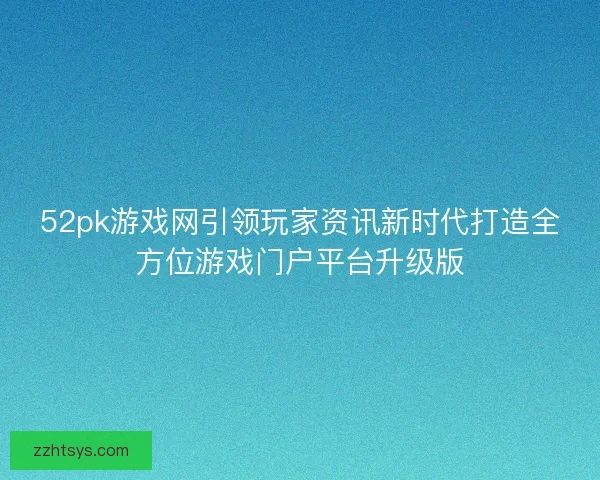52pk游戏网引领玩家资讯新时代打造全方位游戏门户平台升级版
