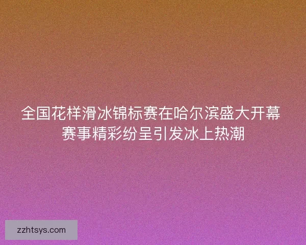 全国花样滑冰锦标赛在哈尔滨盛大开幕 赛事精彩纷呈引发冰上热潮 全国花样滑冰锦标赛在哈尔滨盛大开幕 赛事精彩纷呈引发冰上热潮