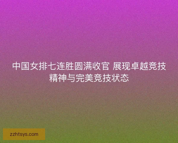 中国女排七连胜圆满收官 展现卓越竞技精神与完美竞技状态