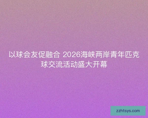 以球会友促融合 2026海峡两岸青年匹克球交流活动盛大开幕