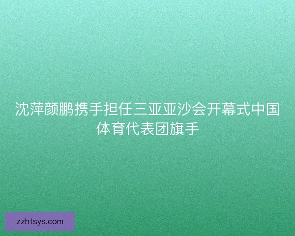 沈萍颜鹏携手担任三亚亚沙会开幕式中国体育代表团旗手