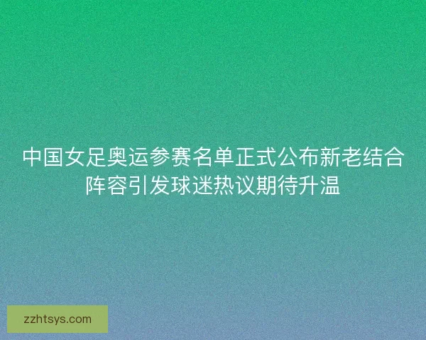 中国女足奥运参赛名单正式公布新老结合阵容引发球迷热议期待升温 中国女足奥运参赛名单正式公布新老结合阵容引发球迷热议期待升温